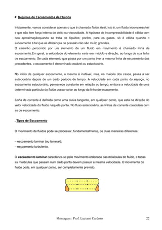 # Regimes de Escoamentos de Fluidos


Inicialmente, vamos considerar apenas o que é chamado fluido ideal, isto é, um fluido incompressível
e que não tem força interna de atrito ou viscosidade. A hipótese de incompressibilidade é válida com
boa aproximaçãoquando se trata de líquidos; porém, para os gases, só é válida quando o
escoamento é tal que as diferenças de pressão não são muito grandes.
O caminho percorrido por um elemento de um fluido em movimento é chamado linha de
escoamento.Em geral, a velocidade do elemento varia em módulo e direção, ao longo de sua linha
de escoamento. Se cada elemento que passa por um ponto tiver a mesma linha de escoamento dos
precedentes, o escoamento é denominado estável ou estacionário.


No início de qualquer escoamento, o mesmo é instável, mas, na maioria dos casos, passa a ser
estacionário depois de um certo período de tempo. A velocidade em cada ponto do espaço, no
escoamento estacionário, permanece constante em relação ao tempo, embora a velocidade de uma
determinada partícula do fluido possa variar ao longo da linha de escoamento.


Linha de corrente é definida como uma curva tangente, em qualquer ponto, que está na direção do
vetor velocidade do fluido naquele ponto. No fluxo estacionário, as linhas de corrente coincidem com
as de escoamento.


. Tipos de Escoamento


O movimento de fluidos pode se processar, fundamentalmente, de duas maneiras diferentes:


– escoamento laminar (ou lamelar);
– escoamento turbulento.


O escoamento laminar caracteriza-se pelo movimento ordenado das moléculas do fluido, e todas
as moléculas que passam num dado ponto devem possuir a mesma velocidade. O movimento do
fluido pode, em qualquer ponto, ser completamente previsto.




                               Montagem : Prof. Luciano Cardoso                                  22
 