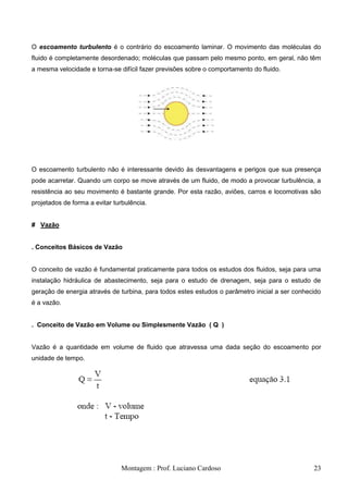 O escoamento turbulento é o contrário do escoamento laminar. O movimento das moléculas do
fluido é completamente desordenado; moléculas que passam pelo mesmo ponto, em geral, não têm
a mesma velocidade e torna-se difícil fazer previsões sobre o comportamento do fluido.




O escoamento turbulento não é interessante devido às desvantagens e perigos que sua presença
pode acarretar. Quando um corpo se move através de um fluido, de modo a provocar turbulência, a
resistência ao seu movimento é bastante grande. Por esta razão, aviões, carros e locomotivas são
projetados de forma a evitar turbulência.


# Vazão


. Conceitos Básicos de Vazão


O conceito de vazão é fundamental praticamente para todos os estudos dos fluidos, seja para uma
instalação hidráulica de abastecimento, seja para o estudo de drenagem, seja para o estudo de
geração de energia através de turbina, para todos estes estudos o parâmetro inicial a ser conhecido
é a vazão.


. Conceito de Vazão em Volume ou Simplesmente Vazão ( Q )


Vazão é a quantidade em volume de fluido que atravessa uma dada seção do escoamento por
unidade de tempo.




                               Montagem : Prof. Luciano Cardoso                                 23
 