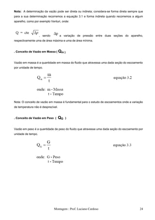 Nota: A determinação da vazão pode ser direta ou indireta; considera-se forma direta sempre que
para a sua determinação recorremos a equação 3.1 e forma indireta quando recorremos a algum
aparelho, como por exemplo Venturi, onde:



                    , sendo         a variação de pressão entre duas seções do aparelho,
respectivamente uma de área máxima e uma de área mínima.


. Conceito de Vazão em Massa ( Qm )


Vazão em massa é a quantidade em massa do fluido que atravessa uma dada seção do escoamento
por unidade de tempo.




Nota: O conceito de vazão em massa é fundamental para o estudo de escoamentos onde a variação
de temperatura não é desprezível.


. Conceito de Vazão em Peso (       QG   )


Vazão em peso é a quantidade de peso do fluido que atravessa uma dada seção do escoamento por
unidade de tempo.




                              Montagem : Prof. Luciano Cardoso                              24
 
