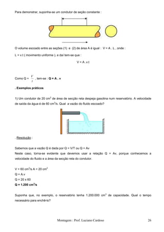Para demonstrar, suponha-se um condutor de seção constante :




O volume escoado entre as seções (1) e (2) de área A é igual : V = A . L , onde :

L = v.t ( movimento uniforme ), e daí tem-se que :

                                              V = A .v.t



              V
Como Q =        , tem-se : Q = A . v
              t

. Exemplos práticos


1) Um condutor de 20 cm2 de área de secção reta despeja gasolina num reservatório. A velocidade
de saída da água é de 60 cm3/s. Qual a vazão do fluido escoado?




. Resolução :


Sabemos que a vazão Q é dada por Q = V/T ou Q = Av
Neste caso, torna-se evidente que devemos usar a relação Q = Av, porque conhecemos a
velocidade do fluido e a área da secção reta do condutor.


V = 60 cm3/s A = 20 cm2
Q = A.v
Q = 20 x 60
Q = 1.200 cm3/s


Suponha que, no exemplo, o reservatório tenha 1.200.000 cm3 de capacidade. Qual o tempo
necessário para enchê-lo?




                                 Montagem : Prof. Luciano Cardoso                           26
 