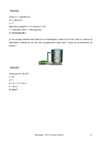 . Resolução :


Temos V = 1.200.000 cm3
Q = 1.200 cm3/s
T=?
Aplicando a relação Q = V/ t, tiramos t = V/Q
t = 1.200.000/1.200 t = 1.000 segundos
t = 16 minutos 40 s


2) Uma bomba transfere óleo diesel em um reservatório à razão de 20 m3/h. Qual é o volume do
reservatório, sabendo-se que ele está completamente cheio após 3 horas de funcionamento de
bomba ?




. Resolução :


Temos que Q = 20 m3/h
t=3h
V=?
Q = V/ t => V = Q x t
V = 20 x 3
V = 60 m3




                               Montagem : Prof. Luciano Cardoso                          27
 