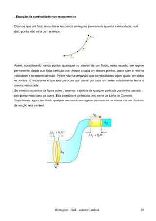 . Equação da continuidade nos escoamentos


Dizemos que um fluido encontra-se escoando em regime permanente quando a velocidade, num
dado ponto, não varia com o tempo.




Assim, considerando vários pontos quaisquer no interior de um fluido, estes estarão em regime
permanente, desde que toda partícula que chegue a cada um desses pontos, passe com a mesma
velocidade e na mesma direção. Porém não há obrigação que as velocidades sejam iguais em todos
os pontos. O importante é que toda partícula que passe por cada um deles isoladamente tenha a
mesma velocidade .
Se unirmos os pontos da figura acima , teremos trajetória de qualquer partícula que tenha passado
pelo ponto mais baixo da curva. Esta trajetória é conhecida pelo nome de Linha de Corrente.
Suponha-se, agora, um fluido qualquer escoando em regime permanente no interior de um condutor
de secção reta variável.




                              Montagem : Prof. Luciano Cardoso                                  28
 