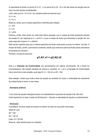 A velocidade do fluido no ponto A1 é V1, e no ponto A2 é V2 . A1 e A2 são áreas da secção reta do
tubo nos dois pontos considerados.
Já foi visto que Q = V/ t e Q = Av, portanto pode-se escrever que:
V/ t = Av
V=Avt
Sabe-se, ainda, que a massa específica é definida pela relação:
μ = m/V
m = μV
m = μAvt
Pode-se, então, dizer tendo em vista esta última equação, que a massa de fluido passando através
da secção A1 por segundo é m = μ1A1v1; e que a massa de fluido que atravessa a secção A2, em
cada segundo é igual a m = μ2A2v2.
Está sendo supondo aqui que a massa específica do fluido varia ponto a ponto no interior do tubo. A
massa de fluido, porém, permanece constante, desde que nenhuma partícula fluida possa atravessar
as paredes do condutor.
Portanto, é possível escrever:

                                    μ1.A1.v1 = μ2.A2.v2


Esta é a Equação da Continuidade nos escoamentos em regime permanente. Se o fluido for
incompressível, não haverá variação de volume e, portanto, μ1 = μ2 e a Equação da Continuidade
toma uma forma mais simples, qual seja A1.v1 = A2.v2 ou Q1 = Q2.


Esta relação mostra que onde a área da secção do condutor for maior, a velocidade de scoamento
da massa fluida é menor e vice-versa.


. Exemplos práticos


1) Um duto de secção retangular possui um estreitamento cuja área de secção é de 100 cm2.
Certo líquido flui no duto à razão de 90 litros/min. Calcular a velocidade do líquido no estreitamento.


. Resolução :
O problema fornece vazão do líquido no interior do duto em sua parte mais larga.
Sabe-se que:
Q1 = Q2
Q1 = A2 v2
Logo, v2 = Q1/A2
Deve-se estar atentos para as unidades.



                                 Montagem : Prof. Luciano Cardoso                                    29
 