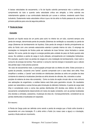 A baixas velocidades de escoamento, o fio de líquido colorido permanecia reto e contínuo pelo
comprimento do tubo e quando certa velocidade crítica era atingida, a linha colorida era
violentamente agitada e sua continuidade destruída por curvas e vórtices, revelando assim fluxo
turbulento. Exatamente nesta velocidade crítica é que a lei de atrito no fluido passava de uma lei de
primeira potência para uma de segunda potência.


# Perda de Carga


. Conceito


Quando um líquido escoa de um ponto para outro no interior de um tubo, ocorrerá sempre uma
perda de energia, denominada perda de pressão (Sistemas de ventilação ou exaustão) ou perda de
carga (Sistemas de bombeamento de líquidos). Esta perda de energia é devida principalmente ao
atrito do fluído com uma camada estacionária aderida à parede interna do tubo. O emprego de
tubulações no transporte de fluídos pode ser realizada de duas formas: tubos fechados e canais
abertos. Em suma, perda de carga é a energia perdida pela unidade de peso do fluido quando este
escoa. No cotidiano a perda de carga é muito utilizada, principalmente em instalações hidráulicas.
Por exemplo, quanto maior as perdas de cargas em uma instalação de bombeamento, maior será o
consumo de energia da bomba. Para estimar o consumo real de energia é necessário que o cálculo
das perdas seja o mais preciso possível.
No caso de escoamentos reais, a preocupação principal são os efeitos do atrito. Estes provocam a
queda da pressão, causando uma "perda", quando comparado com o caso ideal, sem atrito. Para
simplificar a análise, a "perda" será dividida em distribuídas (devidas ao atrito em porções de área
constante do sistema) e localizadas (devidas ao atrito através de válvulas, tês, cotovelos e outras
porções do sistema de área não-constante). Como os dutos de seção circular são os mais comuns
nas aplicações de engenharia, a análise básica será feita para geometria circular. Os resultados
podem ser estendidos a outras formas pela introdução do diâmetro hidráulico. A perda de carga total
(Hp) é considerada como a soma das perdas distribuídas (hf) devidas aos efeitos de atrito no
escoamento completamente desenvolvido em tubos de seção constante, com as perdas localizadas
(hs) devidas a entradas, acessórios, mudanças de área etc. Consequentemente, consideram-se as
perdas distribuídas e localizadas em separado.


Em resumo :


A Perda de Carga pode ser definida como sendo a perda de energia que o fluido sofre durante o
escoamento em uma tubulação. É o atrito entre o fluido (no nosso caso a água) e a tubulação,
quando o fluido está em movimento.



                               Montagem : Prof. Luciano Cardoso                                       32
 