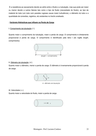 É a resistência ao escoamento devido ao atrito entre o fluido e a tubulação, mas que pode ser maior
ou menor devido a outros fatores tais como o tipo de fluido (viscosidade do fluido), ao tipo de
material do tubo (um tubo com paredes rugosas causa maior turbulência), o diâmetro do tubo e a
quantidade de conexões, registros, etc existentes no trecho analisado.


. Variáveis Hidráulicas que influem na Perda de Carga


I. Comprimento da tubulação ( l )


Quanto maior o comprimento da tubulação, maior a perda de carga. O comprimento é diretamente
proporcional à perda de carga. O comprimento é identificado pela letra l (do inglês length,
comprimento)




II. Diâmetro da tubulação ( d )
Quanto maior o diâmetro, menor a perda de carga. O diâmetro é inversamente proporcional à perda
de carga.




III. Velocidade ( v )
Quanto maior a velocidade do fluido, maior a perda de carga.




                                  Montagem : Prof. Luciano Cardoso                              33
 