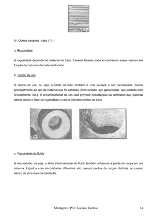 IV. Outras variáveis : fator ( f ) –


a. Rugosidade


A rugosidade depende do material do tubo. Existem tabelas onde encontramos esses valores em
função da natureza do material do tubo.


b. Tempo de uso


O tempo de uso, ou seja, a idade do tubo também é uma variável a ser considerada, devido
principalmente ao tipo de material que for utilizado (ferro fundido, aço galvanizado, aço soldado com
revestimento, etc.). O envelhecimento de um tubo provoca incrustações ou corrosões que poderão
alterar desde o fator de rugosidade ou até o diâmetro interno do tubo.




c. Viscosidade do fluido


A viscosidade, ou seja, o atrito intermolecular do fluido também influencia a perda de carga em um
sistema. Líquidos com viscosidades diferentes vão possuir perdas de cargas distintas ao passar
dentro de uma mesma tubulação.




                                   Montagem : Prof. Luciano Cardoso                               34
 