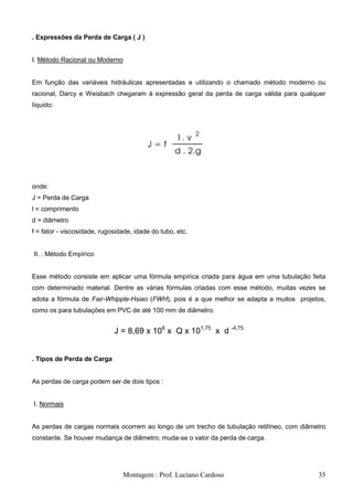 . Expressões da Perda de Carga ( J )


I. Método Racional ou Moderno


Em função das variáveis hidráulicas apresentadas e utilizando o chamado método moderno ou
racional, Darcy e Weisbach chegaram à expressão geral da perda de carga válida para qualquer
líquido:




onde:
J = Perda de Carga
l = comprimento
d = diâmetro
f = fator - viscosidade, rugosidade, idade do tubo, etc.


II. . Método Empírico


Esse método consiste em aplicar uma fórmula empírica criada para água em uma tubulação feita
com determinado material. Dentre as várias fórmulas criadas com esse método, muitas vezes se
adota a fórmula de Fair-Whipple-Hsiao (FWH), pois é a que melhor se adapta a muitos projetos,
como os para tubulações em PVC de até 100 mm de diâmetro.


                             J = 8,69 x 106 x Q x 101,75 x d -4,75


. Tipos de Perda de Carga


As perdas de carga podem ser de dois tipos :


I. Normais


As perdas de cargas normais ocorrem ao longo de um trecho de tubulação retilíneo, com diâmetro
constante. Se houver mudança de diâmetro, muda-se o valor da perda de carga.




                                Montagem : Prof. Luciano Cardoso                           35
 