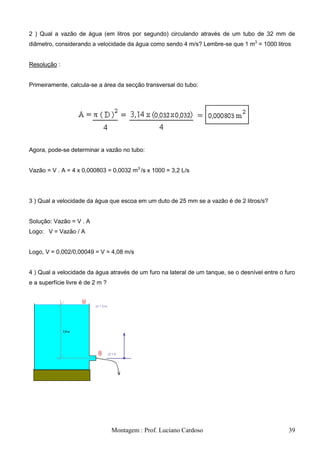 2 ) Qual a vazão de água (em litros por segundo) circulando através de um tubo de 32 mm de
diâmetro, considerando a velocidade da água como sendo 4 m/s? Lembre-se que 1 m3 = 1000 litros


Resolução :


Primeiramente, calcula-se a área da secção transversal do tubo:




Agora, pode-se determinar a vazão no tubo:


Vazão = V . A = 4 x 0,000803 = 0,0032 m3 /s x 1000 = 3,2 L/s




3 ) Qual a velocidade da água que escoa em um duto de 25 mm se a vazão é de 2 litros/s?


Solução: Vazão = V . A
Logo: V = Vazão / A


Logo, V = 0,002/0,00049 = V = 4,08 m/s


4 ) Qual a velocidade da água através de um furo na lateral de um tanque, se o desnível entre o furo
e a superfície livre é de 2 m ?




                                  Montagem : Prof. Luciano Cardoso                               39
 