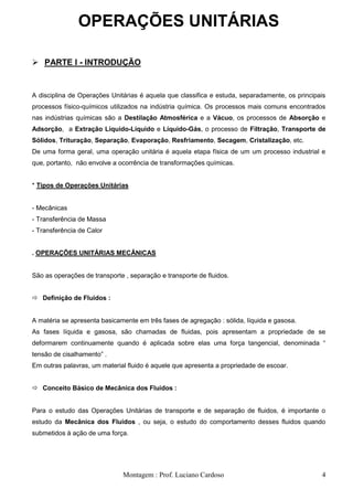 OPERAÇÕES UNITÁRIAS

 PARTE I - INTRODUÇÃO


A disciplina de Operações Unitárias é aquela que classifica e estuda, separadamente, os principais
processos físico-químicos utilizados na indústria química. Os processos mais comuns encontrados
nas indústrias químicas são a Destilação Atmosférica e a Vácuo, os processos de Absorção e
Adsorção, a Extração Líquido-Líquido e Líquido-Gás, o processo de Filtração, Transporte de
Sólidos, Trituração, Separação, Evaporação, Resfriamento, Secagem, Cristalização, etc.
De uma forma geral, uma operação unitária é aquela etapa física de um um processo industrial e
que, portanto, não envolve a ocorrência de transformações químicas.


* Tipos de Operações Unitárias


- Mecânicas
- Transferência de Massa
- Transferência de Calor


. OPERAÇÕES UNITÁRIAS MECÂNICAS


São as operações de transporte , separação e transporte de fluidos.


 Definição de Fluidos :


A matéria se apresenta basicamente em três fases de agregação : sólida, líquida e gasosa.
As fases líquida e gasosa, são chamadas de fluidas, pois apresentam a propriedade de se
deformarem continuamente quando é aplicada sobre elas uma força tangencial, denominada ―
tensão de cisalhamento‖ .
Em outras palavras, um material fluido é aquele que apresenta a propriedade de escoar.


 Conceito Básico de Mecânica dos Fluidos :


Para o estudo das Operações Unitárias de transporte e de separação de fluidos, é importante o
estudo da Mecânica dos Fluidos , ou seja, o estudo do comportamento desses fluidos quando
submetidos à ação de uma força.




                              Montagem : Prof. Luciano Cardoso                                  4
 