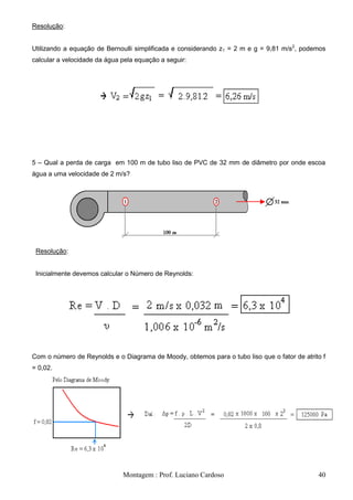 Resolução:


Utilizando a equação de Bernoulli simplificada e considerando z1 = 2 m e g = 9,81 m/s2, podemos
calcular a velocidade da água pela equação a seguir:




5 – Qual a perda de carga em 100 m de tubo liso de PVC de 32 mm de diâmetro por onde escoa
água a uma velocidade de 2 m/s?




 Resolução:


 Inicialmente devemos calcular o Número de Reynolds:




Com o número de Reynolds e o Diagrama de Moody, obtemos para o tubo liso que o fator de atrito f
= 0,02.




                              Montagem : Prof. Luciano Cardoso                               40
 