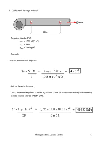 6 ) Qual a perda de carga no tubo?




 Considere: tubo liso PVC
            υágua = 1,006 x 10-6 m2/s
            Vágua = 5 m/s
            ρágua = 1000 kg/m3


 Resolução :


. Cálculo do número de Reynolds:




 . Cálculo da perda de carga:


 Com o número de Reynolds, podemos agora obter o fator de atrito através do diagrama de Moody,
 onde se obtém o fator de atrito f = 0,095.




                                 Montagem : Prof. Luciano Cardoso                          41
 