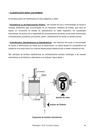 CLASSIFICAÇÃO GERAL DAS BOMBAS


As bombas podem ser classificadas em duas categorias, a saber :


- Volumétricas ou de Deslocamento Positivo : são aquelas em que a movimentação do líquido é
causada diretamente pela movimentação de um dispositivo mecânico da bomba, que induz ao
líquido um movimento na direção do deslocamento do citado dispositivo, em quantidades
intermitentes, de acordo com a capacidade de armazenamento da bomba, promovendo enchimentos
e esvaziamentos sucessivos, provocando, assim, o deslocamento do líquido no sentido previsto.


- Turbo-Bombas, Hidrodinâmicas ou Rotodinâmicas : são máquinas nas quais a movimentação
do líquido é desenvolvida por forças que se desenvolvem na massa líquida em consequência da
rotação de uma peça interna (ou conjunto dessas peças) dotada de pás ou aletas chamada de roto;


São exemplos de bombas rotodinâmicas as conhecidíssimas bombas centrífugas e de bombas
volumétricas as de êmbolo ou alternativas e as rotativas ( figura abaixo ) .




                                Esquemas de bombas volumétricas



                                Montagem : Prof. Luciano Cardoso                                44
 