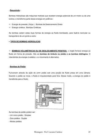 . Resumindo :

Bombas Hidráulicas são máquinas motrizes que recebem energia potencial de um motor ou de uma
turbina, e transforma parte desse energia em potência :


 Energia de pressão ( força ) : Bombas de Deslocamento Direto
 Energia cinética : Bombas Cinéticas


As bombas cedem estas duas formas de energia ao fluido bombeado, para fazê-lo recircular ou
transportá-lo de um ponto a outro.

 TIPOS DE BOMBAS HIDRÁULICAS




 BOMBAS VOLUMÉTRICAS OU DE DESLOCAMENTO POSITIVO : o órgão fornece energia ao
fluido em forma de pressão. São as bombas de êmbulo ou pistão e as bombas diafragma. O
intercâmbio de energia é estático e o movimento é alternativo.




. Bombas de Pistão


Funcionam através da ação de umm pistão sob uma porção de fluido presa em uma câmara.
Quando o pistão se move, o fluido é impulsiondado para fora. Desse modo, a energia do pistão é
transferida para o fluido.




As bombas de pistão podem ser :
- Um único pistão : Simplex
- Dois pistãos : Duplex
- Muitos pistãos




                               Montagem : Prof. Luciano Cardoso                            45
 