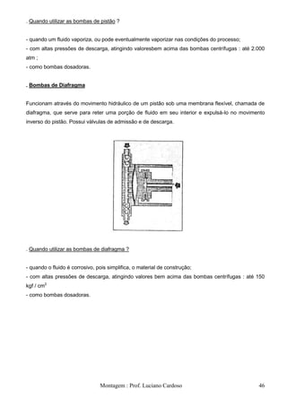 . Quando utilizar as bombas de pistão ?


- quando um fluido vaporiza, ou pode eventualmente vaporizar nas condições do processo;
- com altas pressões de descarga, atingindo valoresbem acima das bombas centrífugas : até 2.000
atm ;
- como bombas dosadoras.


. Bombas de Diafragma


Funcionam através do movimento hidráulico de um pistão sob uma membrana flexível, chamada de
diafragma, que serve para reter uma porção de fluido em seu interior e expulsá-lo no movimento
inverso do pistão. Possui válvulas de admissão e de descarga.




. Quando utilizar as bombas de diafragma ?


- quando o fluido é corrosivo, pois simplifica, o material de construção;
- com altas pressões de descarga, atingindo valores bem acima das bombas centrífugas : até 150
kgf / cm2
- como bombas dosadoras.




                                Montagem : Prof. Luciano Cardoso                            46
 