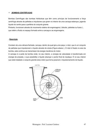    BOMBAS CENTRÍFUGAS


Bombas Centrífugas são bombas hidráulicas que têm como princípio de funcionamento a força
centrífuga através de palhetas e impulsores que giram no interior de uma carcaça estanque, jogando
líquido do centro para a periferia do conjunto girante.
Portanto, funcionam através do movimento rotativo de engrenagens ( lóbulos, plahetas ou fusos ) ,
que retém o fluido no espaço formado entre a carcaça e as engrenagens.




. Descrição


Constam de uma câmara fechada, carcaça, dentro da qual gira uma peça, o rotor, que é um conjunto
de palhetas que impulsionam o líquido através da voluta (Figura abaixo ). O rotor é fixado no eixo da
bomba, este contínuo ao transmissor de energia mecânica do motor.
A carcaça é a parte da bomba onde, no seu interior, a energia de velocidade é transformada em
energia de pressão, o que possibilita o líquido alcançar o ponto final do recalque. É no seu interior
que está instalado o conjunto girante (eixo-rotor) que torna possível o impulsionamento do líquido.




                                Montagem : Prof. Luciano Cardoso                                      47
 