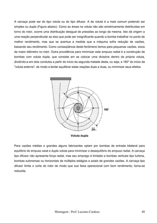A carcaça pode ser do tipo voluta ou do tipo difusor. A de voluta é a mais comum podendo ser
simples ou dupla (Figura abaixo). Como as áreas na voluta não são simetricamente distribuídas em
torno do rotor, ocorre uma distribuição desigual de pressões ao longo da mesma. Isto dá origem a
uma reação perpendicular ao eixo que pode ser insignificante quando a bomba trabalhar no ponto de
melhor rendimento, mas que se acentua a medida que a máquina sofra redução de vazões,
baixando seu rendimento. Como conseqüência deste fenômeno temos para pequenas vazões, eixos
de maior diâmetro no rotor. Outra providência para minimizar este empuxo radial é a construção de
bombas com voluta dupla, que consiste em se colocar uma divisória dentro da própria voluta,
dividindo-a em dois condutos a partir do início da segunda metade desta, ou seja, a 180 o do início da
"voluta externa", de modo a tentar equilibrar estas reações duas a duas, ou minimizar seus efeitos.




                                            Voluta dupla


Para vazões médias e grandes alguns fabricantes optam por bombas de entrada bilateral para
equilíbrio do empuxo axial e dupla voluta para minimizar o desequilíbrio do empuxo radial. A carcaça
tipo difusor não apresenta força radial, mas seu emprego é limitado a bombas verticais tipo turbina,
bombas submersas ou horizontais de múltiplos estágios e axiais de grandes vazões. A carcaça tipo
difusor limita o corte do rotor de modo que sua faixa operacional com bom rendimento, torna-se
reduzida.




                               Montagem : Prof. Luciano Cardoso                                       48
 