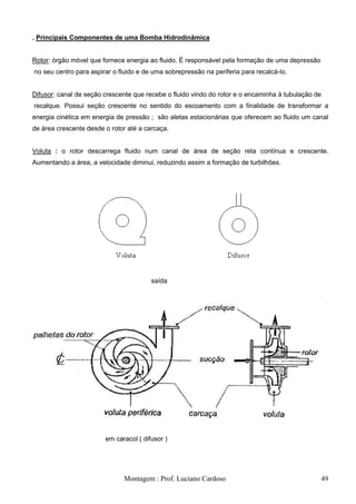 . Principais Componentes de uma Bomba Hidrodinâmica


Rotor: órgão móvel que fornece energia ao fluido. É responsável pela formação de uma depressão
no seu centro para aspirar o fluido e de uma sobrepressão na periferia para recalcá-lo.


Difusor: canal de seção crescente que recebe o fluido vindo do rotor e o encaminha à tubulação de
recalque. Possui seção crescente no sentido do escoamento com a finalidade de transformar a
energia cinética em energia de pressão ; são aletas estacionárias que oferecem ao fluido um canal
de área crescente desde o rotor até a carcaça.


Voluta : o rotor descarrega fluido num canal de área de seção reta contínua e crescente.
Aumentando a área, a velocidade diminui, reduzindo assim a formação de turbilhões.




                                        saída




                        em caracol ( difusor )




                              Montagem : Prof. Luciano Cardoso                                      49
 