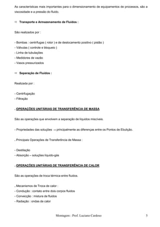 As características mais importantes para o dimensionamento de equipamentos de processos, são a
viscosidade e a pressão do fluido.


 Transporte e Armazenamento de Fluidos :


São realizados por :


- Bombas : centrífugas ( rotor ) e de deslocamento positivo ( pistão )
- Válvulas ( controle e bloqueio )
- Linha de tubulações
- Medidores de vazão
- Vasos pressurizados


 Separação de Fluidos :


Realizada por :


- Centrifugação
- Filtração


. OPERAÇÕES UNITÁRIAS DE TRANSFERÊNCIA DE MASSA


São as operações que envolvem a separação de líquidos miscíveis.


- Propriedades das soluções      principalmente as diferenças entre os Pontos de Ebulição.


. Principais Operações de Transferência de Massa :


- Destilação
- Absorção – soluções líquido-gás


. OPERAÇÕES UNITÁRIAS DE TRANSFERÊNCIA DE CALOR


São as operações de troca térmica entre fluidos.


. Mecanismos de Troca de calor :
- Condução : contato entre dois corpos fluidos
- Convecção : mistura de fluidos
- Radiação : ondas de calor



                                 Montagem : Prof. Luciano Cardoso                            5
 
