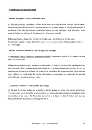 . Classificação das Turbo-bombas




. Quanto à trajetória do fluido dentro do rotor


a) Bombas radiais ou centrífugas: o fluido entra no rotor na direção axial e sai na direção radial.
Caracterizam-se pelo recalque de pequenas vazões em grandes alturas. A força predominante é a
centrífuga. Pelo fato das bombas centrífugas serem as mais utilizadas, será abordado, neste
material, todo o seu princípio de funcionamento e critérios de seleção.


b) Bombas Axiais: o fluido entra no rotor na direção axial e sai também na direção axial.
Caracterizam-se pelo recalque de grandes vazões em pequenas alturas. A força predominante é a
de sustentação.


. Quanto ao número de entradas para a aspiração e sucção


a) Bombas de sucção simples ou de entrada unilateral: a entrada do líquido se faz através de uma
única boca de sucção.


b) Bombas de dupla sucção: a entrada do líquido se faz por duas bocas de sucção, paralelamente ao
eixo de rotação. Esta configuração equivale a dois rotores simples montados em paralelo. O rotor de
dupla sucção apresenta a vantagem de proporcionar o equilíbrio dos empuxos axiais, o que acarreta
uma melhoria no rendimento da bomba, eliminando a necessidade de rolamento de grandes
dimensões para suporte axial sobre o eixo.




. Quanto ao número de rotores dentro da carcaça

a) Bombas de simples estágio ou unicelular: a bomba possui um único rotor dentro da carcaça.
Teoricamente é possível projetar uma bomba com um único estágio para qualquer situação de altura
manométrica e de vazão. As dimensões excessivas e o baixo rendimento fazem com que os
fabricantes limitem a altura manométrica para 100 m.




                               Montagem : Prof. Luciano Cardoso                                 50
 