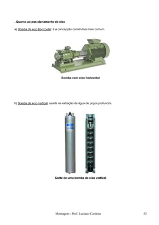 . Quanto ao posicionamento do eixo

a) Bomba de eixo horizontal: é a concepção construtiva mais comum.




                                  Bomba com eixo horizontal




b) Bomba de eixo vertical: usada na extração de água de poços profundos.




                             Corte de uma bomba de eixo vertical




                              Montagem : Prof. Luciano Cardoso             52
 