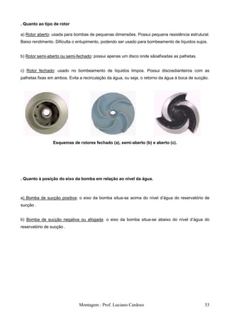 . Quanto ao tipo de rotor

a) Rotor aberto: usada para bombas de pequenas dimensões. Possui pequena resistência estrutural.
Baixo rendimento. Dificulta o entupimento, podendo ser usado para bombeamento de líquidos sujos.


b) Rotor semi-aberto ou semi-fechado: possui apenas um disco onde sãoafixadas as palhetas.


c) Rotor fechado: usado no bombeamento de líquidos limpos. Possui discosdianteiros com as
palhetas fixas em ambos. Evita a recirculação da água, ou seja, o retorno da água à boca de sucção.




                 Esquemas de rotores fechado (a), semi-aberto (b) e aberto (c).




. Quanto à posição do eixo da bomba em relação ao nível da água.



a) Bomba de sucção positiva: o eixo da bomba situa-se acima do nível d‘água do reservatório de
sucção .


b) Bomba de sucção negativa ou afogada: o eixo da bomba situa-se abaixo do nível d‘água do
reservatório de sucção .




                              Montagem : Prof. Luciano Cardoso                                  53
 