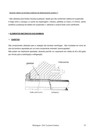 . Quando utilizar as bombas rotativas de deslocamento positivo ?


- São utilizados para fluidos viscosos quaisquer, desde que não contenham sólidos em suspensão.
A folga entre a carcaça e a ponta da engrenagem ( lóbulos, palhetas ou fusos ) é mínimo, sendo
proibitiva a presença de sólidos em suspensão e utilizando o próprio fluido como lubrificante.




 ELEMENTOS MECÃNICOS DAS BOMBAS


 GAXETAS :


São componentes utilizados para a vedação das bombas centrífugas . São montadas em torno do
eixo da bomba e apertadas por um outro componente chamado ―preme-gaxetas‖.
Não podem ser totalmente apertadas, devendo permitir um vazamento em média de 40 a 60 gotas
por minuto para a lubrificação e refrigeração.




                                Montagem : Prof. Luciano Cardoso                                  55
 