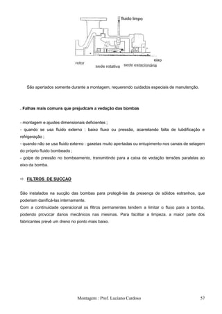 São apertados somente durante a montagem, requerendo cuidados especiais de manutenção.




. Falhas mais comuns que prejudcam a vedação das bombas


- montagem e ajustes dimensionais deficientes ;
- quando se usa fluido externo : baixo fluxo ou pressão, acarretando falta de lubdificação e
refrigeração ;
- quando não se usa fluido externo : gaxetas muito apertadas ou entupimento nos canais de selagem
do próprio fluido bombeado ;
- golpe de pressão no bombeamento, transmitindo para a caixa de vedação tensões paralelas ao
eixo da bomba.


 FILTROS DE SUCÇAO


São instalados na sucção das bombas para protegê-las da presença de sólidos estranhos, que
poderiam danificá-las internamente.
Com a continuidade operacional os filtros permanentes tendem a limitar o fluxo para a bomba,
podendo provocar danos mecânicos nas mesmas. Para facilitar a limpeza, a maior parte dos
fabricantes prevê um dreno no ponto mais baixo.




                               Montagem : Prof. Luciano Cardoso                               57
 