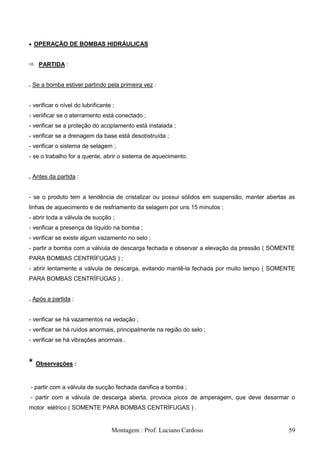 OPERAÇÃO DE BOMBAS HIDRÁULICAS


 PARTIDA :


. Se a bomba estiver partindo pela primeira vez :


- verificar o nível do lubrificante ;
- veriificar se o aterramento está conectado ;
- verificar se a proteção do acoplamento está instalada ;
- verificar se a drenagem da base está desobstruída ;
- verificar o sistema de selagem ;
- se o trabalho for a quente, abrir o sistema de aquecimento.


. Antes da partida :


- se o produto tem a tendência de cristalizar ou possui sólidos em suspensão, manter abertas as
linhas de aquecimento e de resfriamento da selagem por uns 15 minutos ;
- abrir toda a válvula de sucção ;
- verificar a presença de líquido na bomba ;
- verificar se existe algum vazamento no selo ;
- partir a bomba com a válvula de descarga fechada e observar a elevação da pressão ( SOMENTE
PARA BOMBAS CENTRÍFUGAS ) ;
- abrir lentamente a válvula de descarga, evitando mantê-la fechada por muito tempo ( SOMENTE
PARA BOMBAS CENTRÍFUGAS ) .


. Após a partida :


- verificar se há vazamentos na vedação ;
- verificar se há ruídos anormais, principalmente na região do selo ;
- verificar se há vibrações anormais .



*   Observações :


- partir com a válvula de sucção fechada danifica a bomba ;
- partir com a válvula de descarga aberta, provoca picos de amperagem, que deve desarmar o
motor elétrico ( SOMENTE PARA BOMBAS CENTRÍFUGAS ) .


                                   Montagem : Prof. Luciano Cardoso                         59
 
