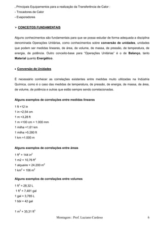 . Principais Equipamentos para a realização da Transferência de Calor :
- Trocadores de Calor
- Evaporadores


 CONCEITOS FUNDAMENTAIS


Alguns conhecimentos são fundamentais para que se possa estudar de forma adequada a disciplina
denominada Operações Unitárias, como conhecimentos sobre conversão de unidades, unidades
que podem ser medidas lineares, de área, de volume, de massa, de pressão, de temperatura, de
energia, de potência. Outro conceito-base para ―Operações Unitárias‖ é o de Balanço, tanto
Material quanto Energético.


  Conversão de Unidades


É necessário conhecer as correlações existentes entre medidas muito utilizadas na Indústria
Química, como é o caso das medidas de temperatura, de pressão, de energia, de massa, de área,
de volume, de potência e outras que estão sempre sendo correlacionadas.


Alguns exemplos de correlações entre medidas lineares

1 ft =12 in
1 in =2,54 cm
1 m =3,28 ft
1 m =100 cm = 1.000 mm
1 milha =1,61 km
1 milha =5.280 ft
1 km =1.000 m


Alguns exemplos de correlações entre áreas

1 ft2 = 144 in2
1 m2 = 10,76 ft2
1 alqueire = 24.200 m2
1 km2 = 106 m2

Alguns exemplos de correlações entre volumes

1 ft3 = 28,32 L
1 ft3 = 7,481 gal
1 gal = 3,785 L
1 bbl = 42 gal


1 m3 = 35,31 ft3
                               Montagem : Prof. Luciano Cardoso                             6
 