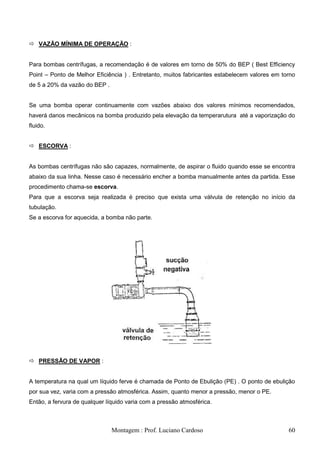  VAZÃO MÍNIMA DE OPERAÇÃO :


Para bombas centrífugas, a recomendação é de valores em torno de 50% do BEP ( Best Efficiency
Point – Ponto de Melhor Eficiência ) . Entretanto, muitos fabricantes estabelecem valores em torno
de 5 a 20% da vazão do BEP .


Se uma bomba operar continuamente com vazões abaixo dos valores mínimos recomendados,
haverá danos mecânicos na bomba produzido pela elevação da temperarutura até a vaporização do
fluido.


 ESCORVA :


As bombas centrífugas não são capazes, normalmente, de aspirar o fluido quando esse se encontra
abaixo da sua linha. Nesse caso é necessário encher a bomba manualmente antes da partida. Esse
procedimento chama-se escorva.
Para que a escorva seja realizada é preciso que exista uma válvula de retenção no início da
tubulação.
Se a escorva for aquecida, a bomba não parte.




 PRESSÃO DE VAPOR :


A temperatura na qual um líquido ferve é chamada de Ponto de Ebulição (PE) . O ponto de ebulição
por sua vez, varia com a pressão atmosférica. Assim, quanto menor a pressão, menor o PE.
Então, a fervura de qualquer líquido varia com a pressão atmosférica.



                               Montagem : Prof. Luciano Cardoso                                60
 