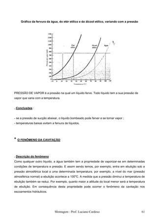 Gráfico da fervura da água, do etér etílico e do álcool etílico, variando com a pressão




PRESSÃO DE VAPOR é a pressão na qual um líquido ferve. Todo líquido tem a sua pressão de
vapor que varia com a temperatura.


. Conclusões :


- se a pressão de sucção abaixar, o líquido bombeado pode ferver e se tornar vapor ;
- temperaturas baixas evitam a fervura de líquidos.




* O FENÔMENO DA CAVITAÇÃO


. Descrição do fenômeno
Como qualquer outro líquido, a água também tem a propriedade de vaporizar-se em determinadas
condições de temperatura e pressão. E assim sendo temos, por exemplo, entra em ebulição sob a
pressão atmosférica local a uma determinada temperatura, por exemplo, a nível do mar (pressão
atmosférica normal) a ebulição acontece a 100oC. A medida que a pressão diminui a temperatura de
ebulição também se reduz. Por exemplo, quanto maior a altitude do local menor será a temperatura
de ebulição. Em consequência desta propriedade pode ocorrer o fenômeno da cavitação nos
escoamentos hidráulicos.




                               Montagem : Prof. Luciano Cardoso                                61
 