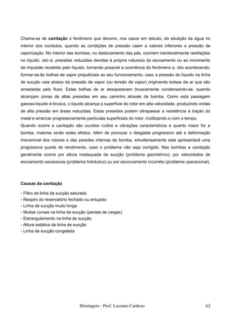 Chama-se de cavitação o fenômeno que decorre, nos casos em estudo, da ebulição da água no
interior dos condutos, quando as condições de pressão caem a valores inferiores a pressão de
vaporização. No interior das bombas, no deslocamento das pás, ocorrem inevitavelmente rarefações
no líquido, isto é, pressões reduzidas devidas à própria natureza do escoamento ou ao movimento
de impulsão recebido pelo líquido, tornando possível a ocorrência do fenômeno e, isto acontecendo,
formar-se-ão bolhas de vapor prejudiciais ao seu funcionamento, caso a pressão do líquido na linha
de sucção caia abaixo da pressão de vapor (ou tensão de vapor) originando bolsas de ar que são
arrastadas pelo fluxo. Estas bolhas de ar desaparecem bruscamente condensando-se, quando
alcançam zonas de altas pressões em seu caminho através da bomba. Como esta passagem
gasoso-líquido é brusca, o líquido alcança a superfície do rotor em alta velocidade, produzindo ondas
de alta pressão em áreas reduzidas. Estas pressões podem ultrapassar a resistência à tração do
metal e arrancar progressivamente partículas superficiais do rotor, inutilizando-o com o tempo.
Quando ocorre a cavitação são ouvidos ruídos e vibrações característicos e quanto maior for a
bomba, maiores serão estes efeitos. Além de provocar o desgaste progressivo até a deformação
irreversível dos rotores e das paredes internas da bomba, simultaneamente esta apresentará uma
progressiva queda de rendimento, caso o problema não seja corrigido. Nas bombas a cavitação
geralmente ocorre por altura inadequada da sucção (problema geométrico), por velocidades de
escoamento excessivas (problema hidráulico) ou por escorvamento incorreto (problema operacional).




Causas da cavitação

- Filtro da linha de sucção saturado
- Respiro do reservatório fechado ou entupido
- Linha de sucção muito longa
- Muitas curvas na linha de sucção (perdas de cargas)
- Estrangulamento na linha de sucção
- Altura estática da linha de sucção
- Linha de sucção congelada




                                Montagem : Prof. Luciano Cardoso                                  62
 