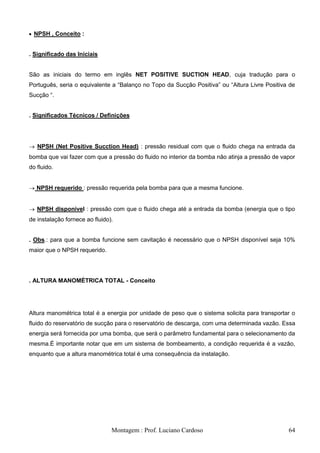 NPSH , Conceito :


. Significado das Iniciais


São as iniciais do termo em inglês NET POSITIVE SUCTION HEAD, cuja tradução para o
Português, seria o equivalente a ―Balanço no Topo da Sucção Positiva‖ ou ―Altura Livre Positiva de
Sucção ―.


. Significados Técnicos / Definições




   NPSH (Net Positive Sucction Head) : pressão residual com que o fluido chega na entrada da
bomba que vai fazer com que a pressão do fluido no interior da bomba não atinja a pressão de vapor
do fluido.


   NPSH requerido : pressão requerida pela bomba para que a mesma funcione.


   NPSH disponível : pressão com que o fluido chega até a entrada da bomba (energia que o tipo
de instalação fornece ao fluido).


. Obs.: para que a bomba funcione sem cavitação é necessário que o NPSH disponível seja 10%
maior que o NPSH requerido.




. ALTURA MANOMÉTRICA TOTAL - Conceito




Altura manométrica total é a energia por unidade de peso que o sistema solicita para transportar o
fluido do reservatório de sucção para o reservatório de descarga, com uma determinada vazão. Essa
energia será fornecida por uma bomba, que será o parâmetro fundamental para o selecionamento da
mesma.É importante notar que em um sistema de bombeamento, a condição requerida é a vazão,
enquanto que a altura manométrica total é uma consequência da instalação.




                                Montagem : Prof. Luciano Cardoso                               64
 