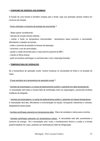 CONSUMO DE ENERGIA DAS BOMBAS


A função de uma bomba é transferir energia para o fluido, logo sua operação sempre implica em
consumo de energia.


. Como minimizar o consumo de energia de uma bomba ?


  Basta operar considerando :
- válvulas de sucção sempre abertas ;
- manter o fluido na temperatura recomendada ; temperatura baixa aumenta a viscosidade,
dificultando o trabalho da bomba ;
- evitar o aumento da pressão no tanque de descarga ;
- minimizar o uso de recirculação ;
- ajustar a vazão da bomba para o mais próximo possível do BEP ;
- manter os filtros limpos ;
- partir as bombas centrífugas ( e somente elas ) com a descarga fechada.


  TEMPERATURA DE OPERAÇÃO


Se a temperatura de operação mudar, haverá mudança na viscosidade do fluido e na pressão de
vapor.


. O que acontece se a temperatura de operação mudar ?


- bombas de engrenagens ( e outras de deslocamento positivo ) operando em altas temperaturas :
A viscosidade será baixa e haverá falta de lubrificação entre as engrenagens, produzindo limalhas
metálicas de desgaste .


- bombas de engrenagens ( e outras de deslocamento positivo ) operando em baixas temperaturas :
A viscosidade será alta, dificultando a movimentação do líquido, fornaçando rolamentos e mancais,
desgastando essas peças.


- bombas centrífugas operando em temperaturas altas : Risco de cavitação e danos para a bomba.


- bombas centrífugas operando em temperaturas baixas : A viscosidade será alta, aumentando o
consumo de energia . Se a viscosidade subir muito, o bombeamento diminui a vazão e a bomba
poderá trabalhar em vazio, podendo ser danificada por falta de refrigeração.



                                Montagem : Prof. Luciano Cardoso                                 67
 