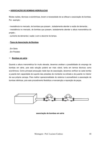 ASSOCIAÇÃO DE BOMBAS HIDRÁULICAS


Muitas razões, técnicas e econômicas, levam à necessidade de se efetuar a associação de bombas.
Por exemplo :


- inexistência no mercado, de bombas que possam , isoladamente atender a vazão de demanda ;
- inexistência no mercado, de bombas que possam, isoladamente atender a altura manométrica do
projeto ;
- aumento da demanda ( vazão ) com o decorrer do tempo.


. Tipos de Associação de Bombas


. Em Série
. Em Paralelo


 Bombas em série :


Quando a altura manométrica for muito elevada, devemos analisar a possibilidade do emprego de
bombas em série, pois esta solução poderá ser mais viável, tanto em termos técnicos como
econômicos. Como principal precaução neste tipo de associação, devemos verificar se cada bomba
a jusante tem capacidade de suporte das pressões de montante na entrada e de jusante no interior
da sua própria carcaça. Para melhor operacionalidade do sistema é aconselhável a associação de
bombas idênticas, pois este procedimento flexibiliza a manutenção e reposição de peças.




                                associação de bombas em série




                              Montagem : Prof. Luciano Cardoso                                68
 