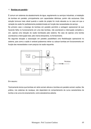  Bombas em paralelo :


É comum em sistemas de abastecimento de água, esgotamento ou serviços industriais, a instalação
de bombas em paralelo, principalmente com capacidades idênticas, porém não exclusivas. Esta
solução torna-se mais viável quando a vazão de projeto for muito elevada ou no caso em que a
variação de vazão for perfeitamente predeterminada em função das necessidades de serviço.
No primeiro caso o emprego de bombas em paralelo permitirá a vantagem operacional de que
havendo falha no funcionamento em uma das bombas, não acontecerá a interrupção completa e,
sim, apenas uma redução da vazão bombeada pelo sistema. No caso de apenas uma bomba
aconteceria a interrupção total, pelo menos temporária, no fornecimento.
Na segunda situação a associação em paralelo possibilitará uma flexibilização operacional no
sistema, pois como a vazão é variável poderemos retirar ou colocar bombas em funcionamento em
função das necessidades e sem prejuízo da vazão requerida.




Em resumo :


Teoricamente temos que bombas em série somam alturas e bombas em paralelo somam vazões. Na
prática, nos sistemas de recalque, isto dependerá do comportamento da curva característica da
bomba e da curva do encanamento, como estudaremos adiante.




                               Montagem : Prof. Luciano Cardoso                             69
 