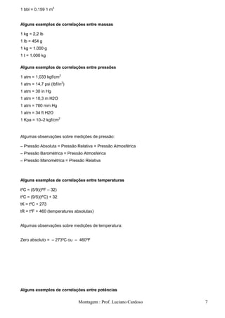 1 bbl = 0,159 1 m3


Alguns exemplos de correlações entre massas

1 kg = 2,2 lb
1 lb = 454 g
1 kg = 1.000 g
1 t = 1.000 kg

Alguns exemplos de correlações entre pressões

1 atm = 1,033 kgf/cm2
1 atm = 14,7 psi (lbf/in2)
1 atm = 30 in Hg
1 atm = 10,3 m H2O
1 atm = 760 mm Hg
1 atm = 34 ft H2O
1 Kpa = 10–2 kgf/cm2



Algumas observações sobre medições de pressão:

– Pressão Absoluta = Pressão Relativa + Pressão Atmosférica
– Pressão Barométrica = Pressão Atmosférica
– Pressão Manométrica = Pressão Relativa



Alguns exemplos de correlações entre temperaturas

tºC = (5/9)(tºF – 32)
tºC = (9/5)(tºC) + 32
tK = tºC + 273
tR = tºF + 460 (temperatures absolutas)


Algumas observações sobre medições de temperatura:


Zero absoluto = – 273ºC ou – 460ºF




Alguns exemplos de correlações entre potências

                              Montagem : Prof. Luciano Cardoso   7
 
