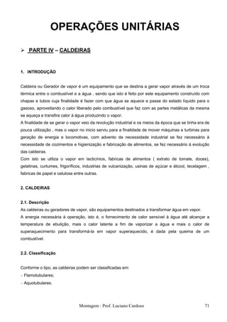 OPERAÇÕES UNITÁRIAS

 PARTE IV – CALDEIRAS


1. INTRODUÇÃO


Caldeira ou Gerador de vapor é um equipamento que se destina a gerar vapor através de um troca
térmica entre o combustível e a água , sendo que isto é feito por este equipamento construído com
chapas e tubos cuja finalidade é fazer com que água se aquece e passe do estado líquido para o
gasoso, aproveitando o calor liberado pelo combustível que faz com as partes metálicas da mesma
se aqueça e transfira calor à água produzindo o vapor.
A finalidade de se gerar o vapor veio da revolução industrial e os meios da época que se tinha era de
pouca utilização , mas o vapor no inicio serviu para a finalidade de mover máquinas e turbinas para
geração de energia e locomotivas, com advento da necessidade industrial se fez necessário à
necessidade de cozimentos e higienização e fabricação de alimentos, se fez necessário à evolução
das caldeiras.
Com isto se utiliza o vapor em lacticínios, fabricas de alimentos ( extrato de tomate, doces),
gelatinas, curtumes, frigoríficos, industrias de vulcanização, usinas de açúcar e álcool, tecelagem ,
fabricas de papel e celulose entre outras.


2. CALDEIRAS


2.1. Descrição
As caldeiras ou geradores de vapor, são equipamentos destinados a transformar água em vapor.
A energia necessária à operação, isto é, o fornecimento de calor sensível à água até alcançar a
temperatura de ebulição, mais o calor latente a fim de vaporizar a água e mais o calor de
superaquecimento para transformá-la em vapor superaquecido, é dada pela queima de um
combustível.


2.2. Classificação


Conforme o tipo, as caldeiras podem ser classificadas em:
 Flamotubulares;
 Aquotubulares.




                                Montagem : Prof. Luciano Cardoso                                  71
 