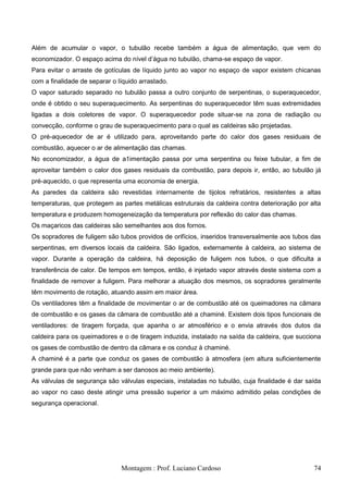 Além de acumular o vapor, o tubulão recebe também a água de alimentação, que vem do
economizador. O espaço acima do nível d‘água no tubulão, chama-se espaço de vapor.
Para evitar o arraste de gotículas de líquido junto ao vapor no espaço de vapor existem chicanas
com a finalidade de separar o líquido arrastado.
O vapor saturado separado no tubulão passa a outro conjunto de serpentinas, o superaquecedor,
onde é obtido o seu superaquecimento. As serpentinas do superaquecedor têm suas extremidades
ligadas a dois coletores de vapor. O superaquecedor pode situar-se na zona de radiação ou
convecção, conforme o grau de superaquecimento para o qual as caldeiras são projetadas.
O pré-aquecedor de ar é utilizado para, aproveitando parte do calor dos gases residuais de
combustão, aquecer o ar de alimentação das chamas.
No economizador, a água de a1imentação passa por uma serpentina ou feixe tubular, a fim de
aproveitar também o calor dos gases residuais da combustão, para depois ir, então, ao tubulão já
pré-aquecido, o que representa uma economia de energia.
As paredes da caldeira são revestidas internamente de tijolos refratários, resistentes a altas
temperaturas, que protegem as partes metálicas estruturais da caldeira contra deterioração por alta
temperatura e produzem homogeneização da temperatura por reflexão do calor das chamas.
Os maçaricos das caldeiras são semelhantes aos dos fornos.
Os sopradores de fuligem são tubos providos de orifícios, inseridos transversalmente aos tubos das
serpentinas, em diversos locais da caldeira. São ligados, externamente à caldeira, ao sistema de
vapor. Durante a operação da caldeira, há deposição de fuligem nos tubos, o que dificulta a
transferência de calor. De tempos em tempos, então, é injetado vapor através deste sistema com a
finalidade de remover a fuligem. Para melhorar a atuação dos mesmos, os sopradores geralmente
têm movimento de rotação, atuando assim em maior área.
Os ventiladores têm a finalidade de movimentar o ar de combustão até os queimadores na câmara
de combustão e os gases da câmara de combustão até a chaminé. Existem dois tipos funcionais de
ventiladores: de tiragem forçada, que apanha o ar atmosférico e o envia através dos dutos da
caldeira para os queimadores e o de tiragem induzida, instalado na saída da caldeira, que succiona
os gases de combustão de dentro da câmara e os conduz à chaminé.
A chaminé é a parte que conduz os gases de combustão à atmosfera (em altura suficientemente
grande para que não venham a ser danosos ao meio ambiente).
As válvulas de segurança são válvulas especiais, instaladas no tubulão, cuja finalidade é dar saída
ao vapor no caso deste atingir uma pressão superior a um máximo admitido pelas condições de
segurança operacional.




                               Montagem : Prof. Luciano Cardoso                                 74
 