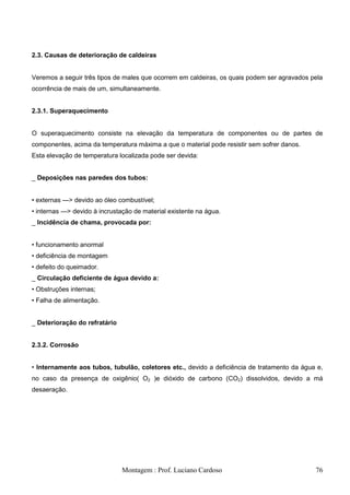 2.3. Causas de deterioração de caldeiras


Veremos a seguir três tipos de males que ocorrem em caldeiras, os quais podem ser agravados pela
ocorrência de mais de um, simultaneamente.


2.3.1. Superaquecimento


O superaquecimento consiste na elevação da temperatura de componentes ou de partes de
componentes, acima da temperatura máxima a que o material pode resistir sem sofrer danos.
Esta elevação de temperatura localizada pode ser devida:


_ Deposições nas paredes dos tubos:


• externas —> devido ao óleo combustível;
• internas —> devido à incrustação de material existente na água.
_ Incidência de chama, provocada por:


• funcionamento anormal
• deficiência de montagem
• defeito do queimador.
_ Circulação deficiente de água devido a:
• Obstruções internas;
• Falha de alimentação.


_ Deterioração do refratário


2.3.2. Corrosão


• Internamente aos tubos, tubulão, coletores etc., devido a deficiência de tratamento da água e,
no caso da presença de oxigênio( O2 )e dióxido de carbono (CO2) dissolvidos, devido a má
desaeração.




                               Montagem : Prof. Luciano Cardoso                              76
 