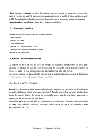 • Externamente aos tubos, devido à formação de sais de vanádio, no caso de o mesmo estar
presente no óleo combustível, que agem como catalisadores na formação de ácido sulfúrico a partir
de S02 (formado pela combustão de produtos de enxofre, que se encontram no óleo combustível).
• Na parte externa da caldeira, devido às condições atmosféricas.


2.3.3. Deterioração mecânica


Aparecimento de trincas e ruptura de materiais devido a:
- Fadiga térmica
- Fluência ou ―creep‖
- Choques térmicos
- Explosão na câmara de combustão
- Uso impróprio das ferramentas de limpeza
- Recalque das fundações.


2.4. Tipos de Caldeiras Flamotubulares


As caldeiras de tubos de fogo ou tubos de fumaça, fogotubulares, flamotubulares ou ainda gás-
tubulares são aquelas em que os gases provenientes da combustão (gases quentes) circulam no
interior dos tubos e a água a ser aquecida ou vaporizada circula pelo lado de fora.
Este tipo de caldeira é o de construção mais simples, e pode ser classificado quanto à distribuição
dos tubos, que podem ser tubos verticais ou horizontais.


2.4.1. Caldeiras de Tubos Verticais


Nas caldeiras de tubos verticais, os tubos são colocados verticalmente num corpo cilíndrico fechado
nas extremidades por placas, chamadas espelhos. A fornalha interna fica no corpo cilíndrico logo
abaixo do espelho inferior. Os gases de combustão sobem através dos tubos, aquecendo e
vaporizando a água que está em volta deles.
As fornalhas externas são utilizadas principalmente no aproveitamento da queima de combustíveis
de baixo poder calorífico, tais como: serragem, palha, casca de café e de amendoim e óleo
combustível (1A, 2A ... etc.)




                                Montagem : Prof. Luciano Cardoso                                77
 