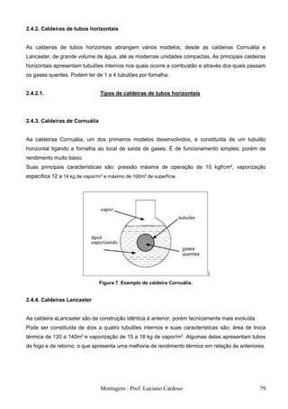 2.4.2. Caldeiras de tubos horizontais


As caldeiras de tubos horizontais abrangem vários modelos, desde as caldeiras Cornuália e
Lancaster, de grande volume de água, até as modernas unidades compactas. As principais caldeiras
horizontais apresentam tubulões internos nos quais ocorre a combustão e através dos quais passam
os gases quentes. Podem ter de 1 a 4 tubulões por fornalha.


2.4.2.1.                        Tipos de caldeiras de tubos horizontais




2.4.3. Caldeiras de Cornuália


Aa caldeiraa Cornuália, um dos primeiros modelos desenvolvidos, é constituída de um tubulão
horizontal ligando a fornalha ao local de saída de gases. É de funcionamento simples, porém de
rendimento muito baixo.
Suas principais características são: pressão máxima de operação de 10 kgf/cm², vaporização
específica 12 a 14 kg de vapor/m² e máximo de 100m² de superfície.




                                Figura 7. Exemplo de caldeira Cornuália.


2.4.4. Caldeiras Lancaster


Aa caldeira aLancaster são de construção idêntica à anterior, porém tecnicamente mais evoluída.
Pode ser constituída de dois a quatro tubulões internos e suas características são: área de troca
térmica de 120 a 140m² e vaporização de 15 a 18 kg de vapor/m². Algumas delas apresentam tubos
de fogo e de retorno, o que apresenta uma melhoria de rendimento térmico em relação às anteriores.




                                Montagem : Prof. Luciano Cardoso                                  79
 