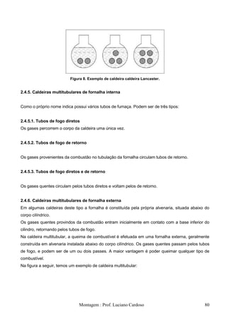Figura 8. Exemplo de caldeira caldeira Lancaster.


2.4.5. Caldeiras multitubulares de fornalha interna


Como o próprio nome indica possui vários tubos de fumaça. Podem ser de três tipos:


2.4.5.1. Tubos de fogo diretos
Os gases percorrem o corpo da caldeira uma única vez.


2.4.5.2. Tubos de fogo de retorno


Os gases provenientes da combustão no tubulação da fornalha circulam tubos de retorno.


2.4.5.3. Tubos de fogo diretos e de retorno


Os gases quentes circulam pelos tubos diretos e voltam pelos de retorno.


2.4.6. Caldeiras multitubulares de fornalha externa
Em algumas caldeiras deste tipo a fornalha é constituída pela própria alvenaria, situada abaixo do
corpo cilíndrico.
Os gases quentes provindos da combustão entram inicialmente em contato com a base inferior do
cilindro, retornando pelos tubos de fogo.
Na caldeira multitubular, a queima de combustível é efetuada em uma fornalha externa, geralmente
construída em alvenaria instalada abaixo do corpo cilíndrico. Os gases quentes passam pelos tubos
de fogo, e podem ser de um ou dois passes. A maior vantagem é poder queimar qualquer tipo de
combustível.
Na figura a seguir, temos um exemplo de caldeira multitubular:




                                Montagem : Prof. Luciano Cardoso                               80
 