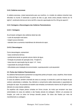 2.4.8. Caldeiras escocesas


A caldeira escocesa, criada basicamente para uso marítimo, é o modelo de caldeira industrial mais
difundido no mundo. É destinada à queima de óleo ou gás, tendo ainda pressão máxima de 18
kgf/cm², rendimento térmico em torno de 83% e taxa de vaporização de 30 a 35 kg de vapor/m².


2.4.9. Vantagens e Desvantagens das Caldeiras Flamotubulares


2.4.9.1. Vantagens


As principais vantagens das caldeiras deste tipo são:
• custo de aquisição mais baixo;
• exigem pouca alvenaria;
• atendem bem a aumentos instantâneos de demanda de vapor.


2.4.9.2. Desvantagens


Como desvantagens, apresentam:
• baixo rendimento térmico;
• partida lenta devido ao grande volume interno de água;
• limitação de pressão de operação (máx. 15 kgf/cm²);
• baixa taxa de vaporização (kg de vapor / m² . hora);
• capacidade de produção limitada;
• dificuldades para instalação de economizador, superaquecedor e pré-aquecedor


2.5. Partes das Caldeiras Flamotubulares
As caldeiras flamotubulares apresentam as seguintes partes principais: corpo, espelhos, feixe tubular
ou tubos de fogo e caixa de fumaça.
O corpo da caldeira, também chamado de casco ou carcaça, é construído a partir de chapas de aço
carbono calandradas e soldadas. Seu diâmetro e comprimento estão relacionados à capacidade de
produção de vapor. As pressões de trabalho são limitadas (normalmente máximo de 20 kgf/cm²) pelo
diâmetro do corpo destas caldeiras.
Os espelhos são chapas planas cortadas em forma circular, de modo que encaixem nas duas
extremidades do corpo da caldeira e são fixadas através de soldagem. Sofrem um processo de
furação, por onde os tubos de fumaça deverão passar. Os tubos são fixados por meio de
mandrilamento ou soldagem.




                               Montagem : Prof. Luciano Cardoso                                   82
 