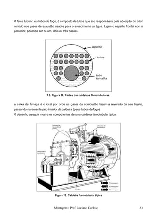 O feixe tubular, ou tubos de fogo, é composto de tubos que são responsáveis pela absorção do calor
contido nos gases de exaustão usados para o aquecimento da água. Ligam o espelho frontal com o
posterior, podendo ser de um, dois ou três passes.




                         2.6. Figura 11. Partes das caldeiras flamotubulares.


A caixa de fumaça é o local por onde os gases da combustão fazem a reversão do seu trajeto,
passando novamente pelo interior da caldeira (pelos tubos de fogo).
O desenho a seguir mostra os componentes de uma caldeira flamotubular típica.




                               Figura 12. Caldeira flamotubular típica



                              Montagem : Prof. Luciano Cardoso                                 83
 