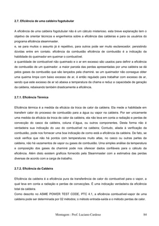 2.7. Eficiência de uma caldeira fogotubular


A eficiência de uma caldeira fogotubular não é um cálculo misterioso. esta breve explanação tem o
objetivo de orientar técnicos e engenheiros sobre a eficiência das caldeiras e para os usuários do
programa eficiência steammaster.
e, se para muitos o assunto já é repetitivo, para outros pode ser muito esclarecedor. persistindo
dúvidas entre em contato. eficiência da combustão eficiência de combustão é a indicação da
habilidade do queimador em queimar o combustível.
a quantidade de combustível não queimado e o ar em excesso são usados para definir a eficiência
de combustão de um queimador. a maior parcela das perdas apresentadas por uma caldeira se dá
pelos gases da combustão que são lançados pela chaminé. se um queimador não consegue obter
uma queima limpa com baixo excesso de ar, é então regulado para trabalhar com excesso de ar,
sendo que este excesso de ar só abaixa a temperatura da chama e reduz a capacidade de geração
da caldeira, rebaixando também drasticamente a eficiência.


2.7.1. Eficiência Térmica


Eficiência térmica é a medida da eficácia da troca de calor da caldeira. Ela mede a habilidade em
transferir calor do processo de combustão para a água ou vapor na caldeira. Por ser unicamente
uma medida da eficácia da troca de calor da caldeira, ela não leva em conta a radiação e perdas de
convecção do casco da caldeira, coluna d´água, ou outros componentes. Desta forma não é
verdadeira sua indicação do uso do combustível na caldeira; Contudo, aliada à verificação da
combustão, pode nos fornecer uma boa indicação de como está a eficiência da caldeira. De fato, se
você verifica que não há pontos com temperaturas muito altas, no casco ou outras partes da
caldeira, não há vazamentos de vapor ou gases de combustão. Uma simples análise da temperatura
e composição dos gases da chaminé pode nos oferecer dados confiáveis para o cálculo da
eficiência. Além disto existem graficos fornecido pela Steammaster com a estimativa das perdas
diversas de acordo com a carga de trabalho.


2.7.2. Eficiência da Caldeira


Eficiência da caldeira é a eficiência pura da transferência de calor do combustível para o vapor, a
qual leva em conta a radiação e perdas de convecções. É uma indicação verdadeira da eficiência
total da caldeira.
Como descrito no ASME POWER TEST CODE, PTC 4.1, a eficiência combustível-vapor de uma
caldeira pode ser determinada por 02 métodos; o método entrada-saída e o método perdas de calor.




                                Montagem : Prof. Luciano Cardoso                                84
 