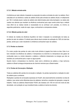 2.7.2.1. Método entrada-saída


A eficiência por este método é baseada na proporção da saída e entradas de calor na caldeira. Ela é
calculada em se dividindo a saída da caldeira (Kcal) pela entrada da caldeira (Kcal) e multiplicando
por 100. A entrada atual e saída da caldeira são determinadas pela instrumentação e os dados são
usados nos cálculos que resultam na eficiência combustível para vapor sendo ainda hoje o método
mais difícil de se realizar devido à necessidade de se conhecer com precisão, no mínimo os
seguintes parâmetros: vazão de vapor, água, combustível e a temperatura destes.


2.7.2.2. Método perdas de calor


O método de medida de eficiência Equilíbrio de Calor é baseado na consideração de todas as
perdas de calor da caldeira. O método para cálculo atual consiste da subtração de 100% do total das
perdas, sendo que o valor resultante é a eficiência combustível vapor da caldeira.


2.7.3. Perdas na chaminé


É a maior porção das perdas do calor onde muito dinheiro é jogado fora todos os dias. Este é um
bom indicador da eficiência da caldeira. A temperatura na chaminé é a temperatura dos gases de
combustão (seco ou úmido) deixando a caldeira e refletindo diretamente na energia que não se
transferiu do combustível para o vapor ou água quente.
Quanto menor a temperatura na chaminé, maior será a eficiência da caldeira, e hoje nenhuma
caldeira no Brasil consegue temperaturas de chaminé menores que a Steammaster.


2.7.4. Perdas de Convecção e Radiação


Todas as caldeiras têm perdas de convecção e radiação. As perdas representam a radiação do calor
da caldeira para o ambiente.
Radiações e perdas de convecções expressas em Kcal/h, são essencialmente constantes na área de
caldeira, mas variam entre diferentes tipos de caldeiras, tamanhos, pressões de operação e carga de
trabalho. Todas as caldeiras Steammaster FOUR, são isoladas com 100 mm de lã de rocha de alta
densidade, com proteção em aço inoxidável (toda a caldeira é isenta de amianto).




                               Montagem : Prof. Luciano Cardoso                                  85
 
