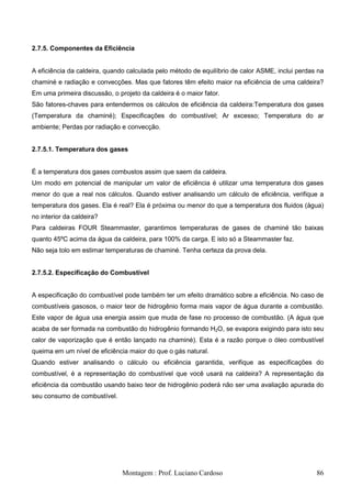 2.7.5. Componentes da Eficiência


A eficiência da caldeira, quando calculada pelo método de equilíbrio de calor ASME, inclui perdas na
chaminé e radiação e convecções. Mas que fatores têm efeito maior na eficiência de uma caldeira?
Em uma primeira discussão, o projeto da caldeira é o maior fator.
São fatores-chaves para entendermos os cálculos de eficiência da caldeira:Temperatura dos gases
(Temperatura da chaminé); Especificações do combustível; Ar excesso; Temperatura do ar
ambiente; Perdas por radiação e convecção.


2.7.5.1. Temperatura dos gases


É a temperatura dos gases combustos assim que saem da caldeira.
Um modo em potencial de manipular um valor de eficiência é utilizar uma temperatura dos gases
menor do que a real nos cálculos. Quando estiver analisando um cálculo de eficiência, verifique a
temperatura dos gases. Ela é real? Ela é próxima ou menor do que a temperatura dos fluidos (água)
no interior da caldeira?
Para caldeiras FOUR Steammaster, garantimos temperaturas de gases de chaminé tão baixas
quanto 45ºC acima da água da caldeira, para 100% da carga. E isto só a Steammaster faz.
Não seja tolo em estimar temperaturas de chaminé. Tenha certeza da prova dela.


2.7.5.2. Especificação do Combustível


A especificação do combustível pode também ter um efeito dramático sobre a eficiência. No caso de
combustíveis gasosos, o maior teor de hidrogênio forma mais vapor de água durante a combustão.
Este vapor de água usa energia assim que muda de fase no processo de combustão. (A água que
acaba de ser formada na combustão do hidrogênio formando H2O, se evapora exigindo para isto seu
calor de vaporização que é então lançado na chaminé). Esta é a razão porque o óleo combustível
queima em um nível de eficiência maior do que o gás natural.
Quando estiver analisando o cálculo ou eficiência garantida, verifique as especificações do
combustível, é a representação do combustível que você usará na caldeira? A representação da
eficiência da combustão usando baixo teor de hidrogênio poderá não ser uma avaliação apurada do
seu consumo de combustível.




                               Montagem : Prof. Luciano Cardoso                                  86
 