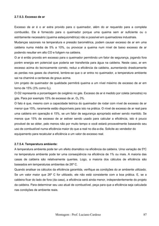 2.7.5.3. Excesso de ar


Excesso de ar é o ar extra provido para o queimador, além do ar requerido para a completa
combustão. Ele é fornecido para o queimador porque uma queima sem ar suficiente ou o
estritamente necessário (queima estequiométrica) não e possível em queimadores industriais.
Mudanças sazonais na temperatura e pressão barométrica, podem causar excesso de ar em uma
caldeira numa média de 5% a 10%, ou provocar a queima num nível de baixo excesso de ar
podendo resultar em alto CO e fuligem na caldeira.
O ar é então provido em excesso para o queimador permitindo um fator de segurança, jogando fora
porém energia em potencial que poderia ser transferida para água na caldeira. Neste caso, ar em
excesso acima do tecnicamente correto, reduz a eficiência da caldeira, aumentando drasticamente
as perdas nos gases da chaminé, lembre-se que o ar entra no queimador, a temperatura ambiente
sai na chaminé a centenas de graus acima.
Um projeto de queimador de qualidade permitirá queima a um nível máximo de excesso de ar em
torno de 15% (3% como 02).
O O2 representa a porcentagem de oxigênio no gás. Excesso de ar é medido por coleta (amostra) no
gás. Para por exemplo 15% de excesso de ar, O2 3%.
O fato é que, mesmo com a capacidade teórica do queimador de rodar com nível de excesso de ar
menor que 15%, raramente estão disponíveis para isto na prática. O nível de excesso de ar real para
uma caldeira em operação é 15%, se um fator de segurança apropriado estiver sendo mantido. Se
menos que 15% de excesso de ar estiver sendo usado para calcular a eficiência, isto é pouco
provável de se obter, pelo menos não por muito tempo e você estará provavelmente baseando seu
uso de combustível numa eficiência maior do que a real no dia-a-dia. Solicite ao vendedor do
equipamento para recalcular a eficiência a um valor de excesso real.


2.7.5.4. Temperatura ambiente:
A temperatura ambiente pode ter um efeito dramático na eficiência da caldeira. Uma variação de 5ºC
na temperatura ambiente pode ter uma conseqüência na eficiência de 1% ou mais. A maioria das
casas de caldeira são relativamente quentes. Logo, a maioria dos cálculos de eficiência são
baseados em temperaturas ambientes de 26º C.
Quando analisar os cálculos da eficiência garantida, verifique as condições do ar ambiente utilizado.
Se um valor maior que 26º C for utilizado, ele não está consistente com a boa prática. E, se a
caldeira ficar do lado de fora (da casa), a eficiência será ainda menor, independentemente do projeto
da caldeira. Para determinar seu uso atual de combustível, peça para que a eficiência seja calculada
nas condições de ambiente reais.




                               Montagem : Prof. Luciano Cardoso                                   87
 
