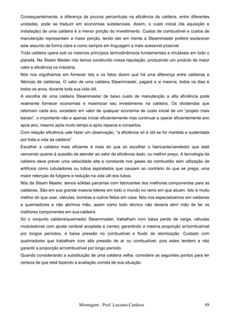 Consequentemente, a diferença de poucos percentuais na eficiência da caldeira, entre diferentes
unidades, pode se traduzir em economias substanciais. Assim, o custo inicial (da aquisição e
instalação) de uma caldeira é a menor porção do investimento. Custos de combustível e custos de
manutenção representam a maior porção, tendo isto em mente a Steammaster prefere esclarecer
este assunto de forma clara e como sempre em linguagem a mais acessível possível.
Toda caldeira opera sob os mesmos princípios termodinâmicos fundamentais e imutáveis em todo o
planeta. Na Steam Master nós temos construído nossa reputação; produzindo um produto de maior
valor e eficiência na indústria.
Nós nos orgulhamos em fornecer isto e os fatos dizem que há uma diferença entre caldeiras e
fábricas de caldeiras. O valor de uma caldeira Steammaster, pagará a si mesma, todos os dias e
todos os anos, durante toda sua vida útil.
A escolha de uma caldeira Steammaster de baixo custo de manutenção e alta eficiência pode
realmente fornecer economias e maximizar seu investimento na caldeira. Os dividendos que
retornam cada ano, excedem em valor de qualquer economia de custo inicial de um ―projeto mais
barato‖. o importante não e apenas iniciar eficientemente mas continuar a operar eficientemente ano
apos ano, mesmo após muito tempo e após reparos e consertos.
Com relação eficiência vale fazer um observação, ―a eficiência só é útil se for mantida e sustentada
por toda a vida da caldeira‖.
Escolher a caldeira mais eficiente é mais do que só escolher o fabricante/vendedor que está
vencendo quanto à questão de atender ao valor da eficiência dado, ou melhor preço. A tecnologia da
caldeira deve prever uma velocidade alta e constante nos gases da combustão sem utilização de
artifícios como tubuladores ou tubos aspiralados que causam ao contrário do que se prega, uma
maior retenção de fuligens e redução na vida útil dos tubos.
Nós da Steam Master, temos sólidas parcerias com fabricantes dos melhores componentes para as
caldeiras. São em sua grande maioria lideres em todo o mundo no ramo em que atuam. Isto é muito
melhor do que usar, válvulas, bombas e outros feitos em casa. Nós nos especializamos em caldeiras
e queimadores e não abrimos mão, assim como todo técnico não deveria abrir mão de ter os
melhores componentes em sua caldeira.
Só o conjunto caldeira/queimador Steammaster, trabalham com baixa perda de carga, válvulas
moduladoras com ajuste variável acoplada a cames; garantindo a mesma proporção ar/combustível
por longos períodos, e baixa pressão no combustível e fluido de atomização. Cuidado com
queimadores que trabalham com alta pressão de ar ou combustível, pois estes tendem a não
garantir a proporção ar/combustível por longo período.
Quando considerando a substituição de uma caldeira velha, considere os seguintes pontos para ter
certeza de que está fazendo a avaliação correta de sua situação.




                                   Montagem : Prof. Luciano Cardoso                              89
 